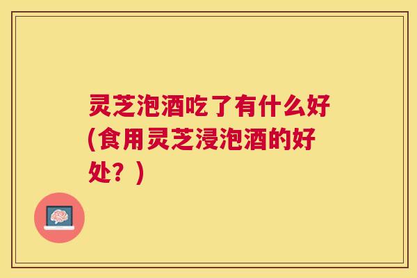 灵芝泡酒吃了有什么好(食用灵芝浸泡酒的好处?) 灵芝泡酒吃了有什么好(食用灵芝浸泡酒的好处?)