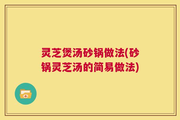 灵芝煲汤砂锅做法(砂锅灵芝汤的简易做法)