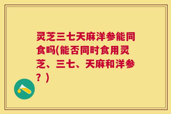 灵芝三七天麻洋参能同食吗(能否同时食用灵芝、三七、天麻和洋参?) 灵芝三七天麻洋参能同食吗(能否同时食用灵芝、三七、天麻和洋参?)