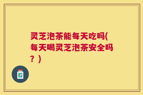 灵芝泡茶能每天吃吗(每天喝灵芝泡茶安全吗?) 灵芝泡茶能每天吃吗(每天喝灵芝泡茶安全吗?)
