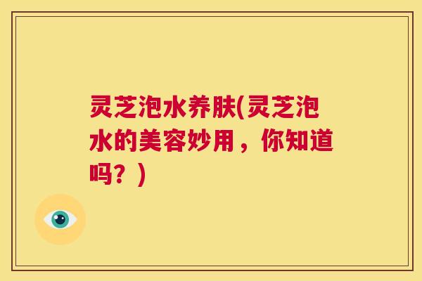 灵芝泡水养肤(灵芝泡水的美容妙用,你知道吗?) 灵芝泡水养肤(灵芝泡水的美容妙用,你知道吗?)