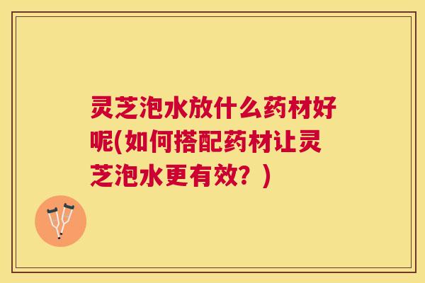 灵芝泡水放什么药材好呢(如何搭配药材让灵芝泡水更有效?) 灵芝泡水放什么药材好呢(如何搭配药材让灵芝泡水更有效?)