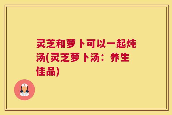 灵芝和萝卜可以一起炖汤(灵芝萝卜汤：养生佳品)