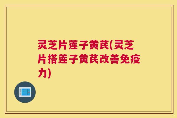 灵芝片莲子黄芪(灵芝片搭莲子黄芪改善免疫力)
