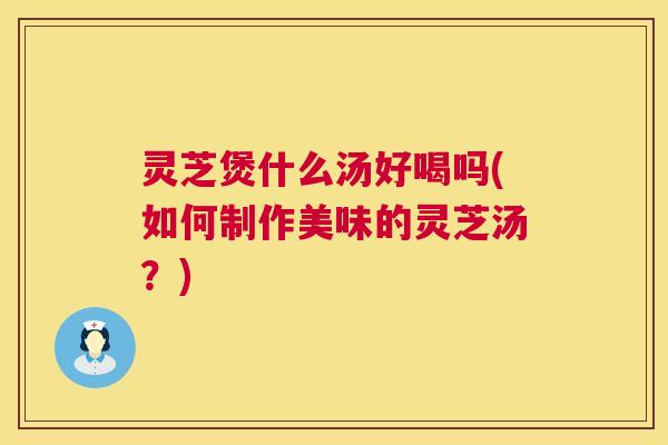灵芝煲什么汤好喝吗(如何制作美味的灵芝汤？)