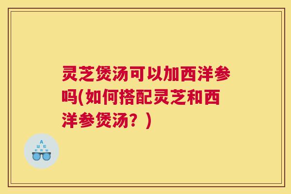 灵芝煲汤可以加西洋参吗(如何搭配灵芝和西洋参煲汤？)