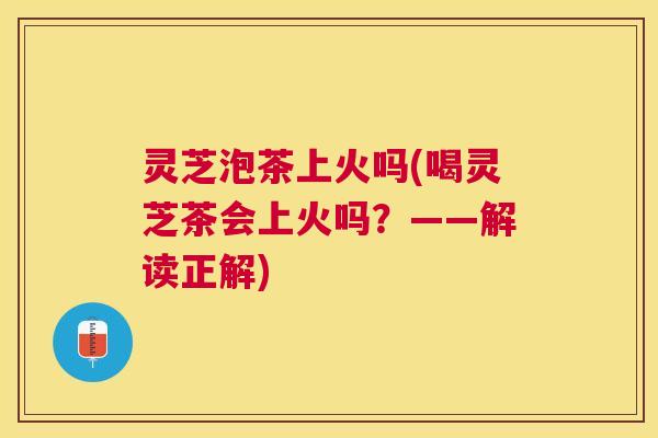 灵芝泡茶上火吗(喝灵芝茶会上火吗？——解读正解)