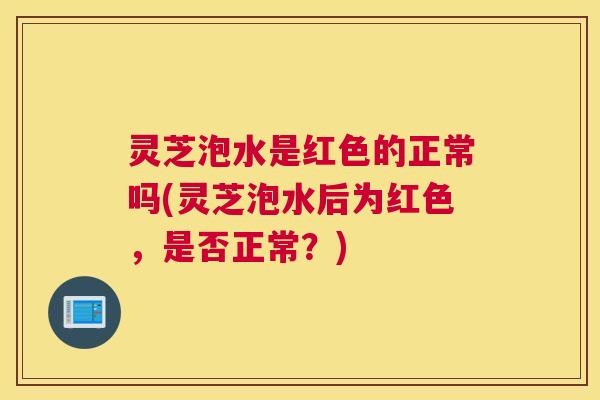 灵芝泡水是红色的正常吗(灵芝泡水后为红色,是否正常?) 灵芝泡水是红色的正常吗(灵芝泡水后为红色,是否正常?)