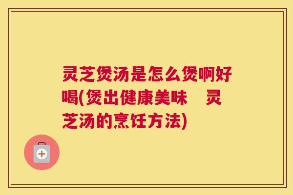 灵芝煲汤是怎么煲啊好喝(煲出健康美味　灵芝汤的烹饪方法)