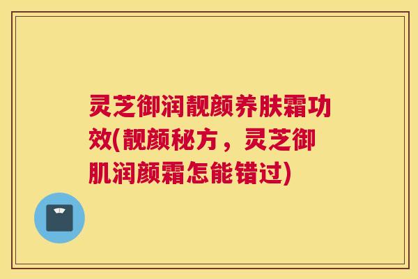 灵芝御润靓颜养肤霜功效(靓颜秘方,灵芝御肌润颜霜怎能错过) 灵芝御润靓颜养肤霜功效(靓颜秘方,灵芝御肌润颜霜怎能错过)