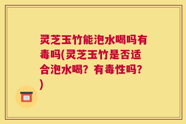 灵芝玉竹能泡水喝吗有毒吗(灵芝玉竹是否适合泡水喝？有毒性吗？)