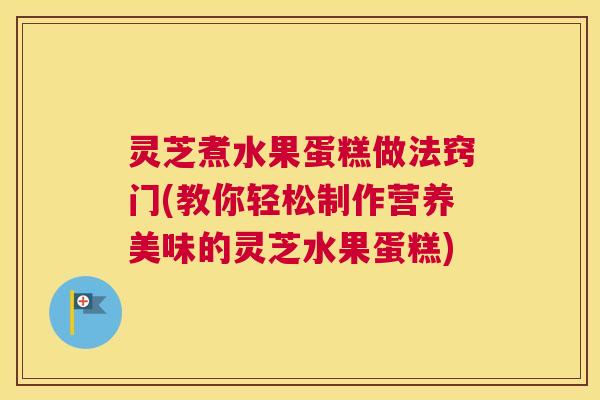 灵芝煮水果蛋糕做法窍门(教你轻松制作营养美味的灵芝水果蛋糕)