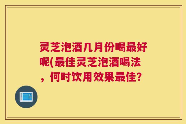 灵芝泡酒几月份喝好呢(佳灵芝泡酒喝法，何时饮用效果佳？
