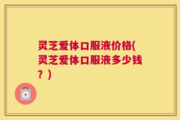 灵芝爱体口服液价格(灵芝爱体口服液多少钱？)