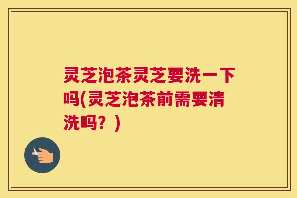 灵芝泡茶灵芝要洗一下吗(灵芝泡茶前需要清洗吗？)