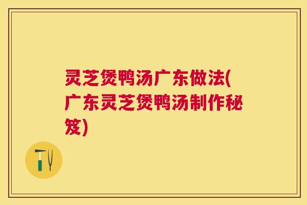 灵芝煲鸭汤广东做法(广东灵芝煲鸭汤制作秘笈)