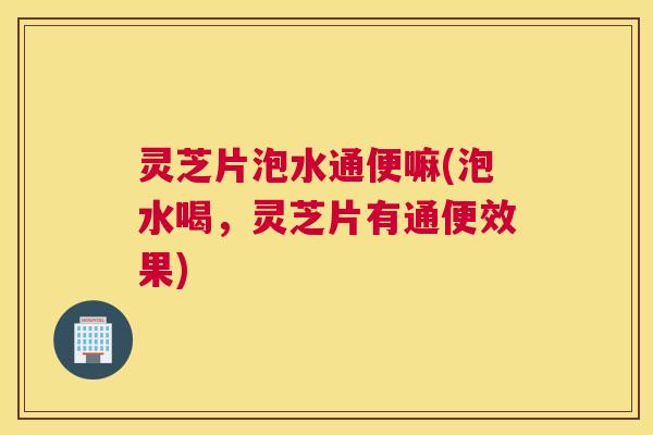灵芝片泡水通便嘛(泡水喝，灵芝片有通便效果)