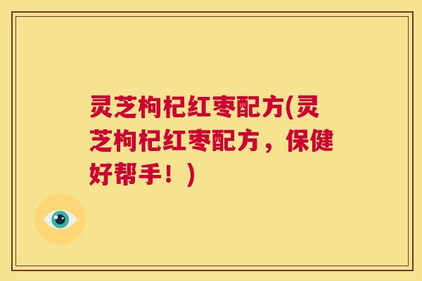 灵芝枸杞红枣配方(灵芝枸杞红枣配方，保健好帮手！)