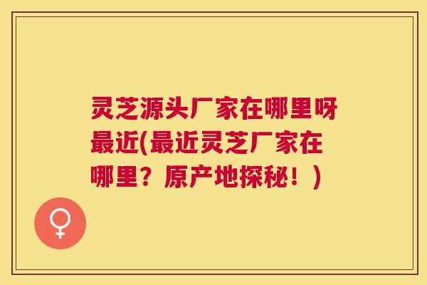 灵芝源头厂家在哪里呀近(近灵芝厂家在哪里？原产地探秘！)