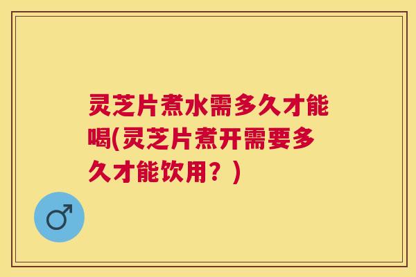 灵芝片煮水需多久才能喝(灵芝片煮开需要多久才能饮用？)