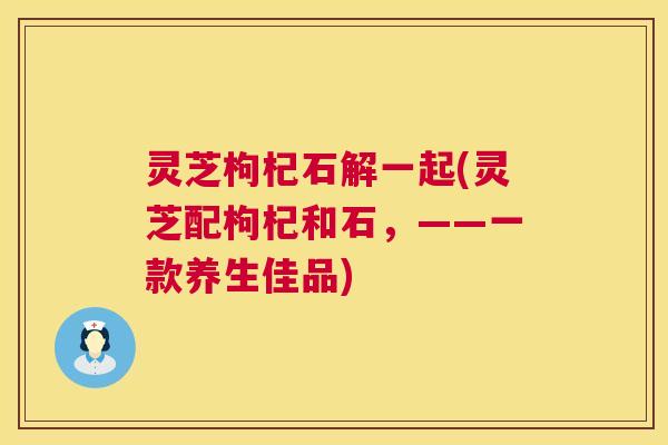 灵芝枸杞石解一起(灵芝配枸杞和石，——一款养生佳品)