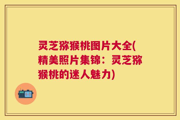 灵芝猕猴桃图片大全(精美照片集锦：灵芝猕猴桃的迷人魅力)