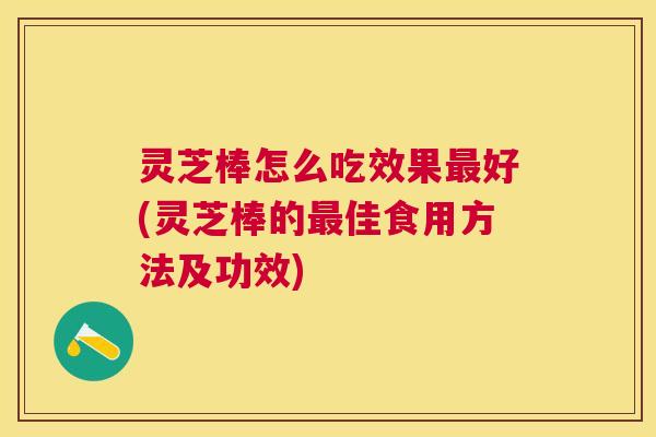 灵芝棒怎么吃效果好(灵芝棒的佳食用方法及功效)