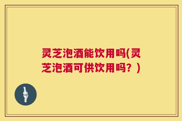 灵芝泡酒能饮用吗(灵芝泡酒可供饮用吗？)
