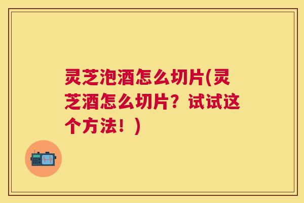 灵芝泡酒怎么切片(灵芝酒怎么切片？试试这个方法！)