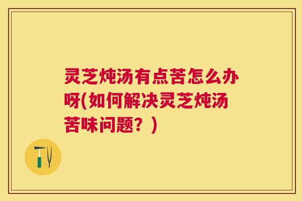 灵芝炖汤有点苦怎么办呀(如何解决灵芝炖汤苦味问题？)