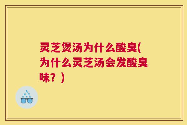 灵芝煲汤为什么酸臭(为什么灵芝汤会发酸臭味?) 灵芝煲汤为什么酸臭(为什么灵芝汤会发酸臭味?)