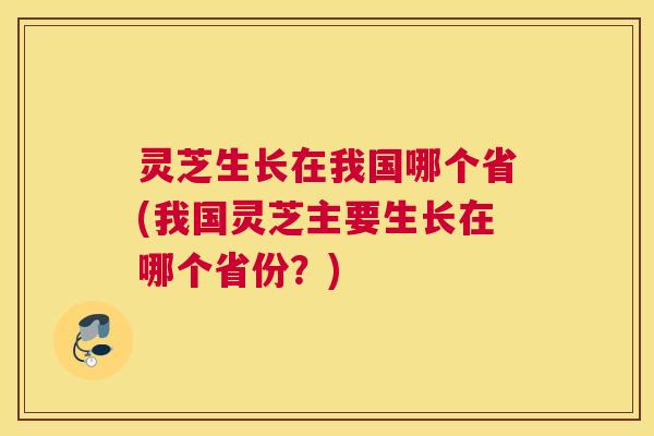 灵芝生长在我国哪个省(我国灵芝主要生长在哪个省份?) 灵芝生长在我国哪个省(我国灵芝主要生长在哪个省份?)