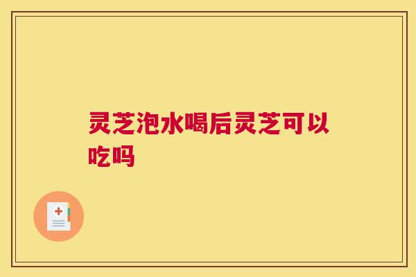 灵芝泡水喝后灵芝可以吃吗