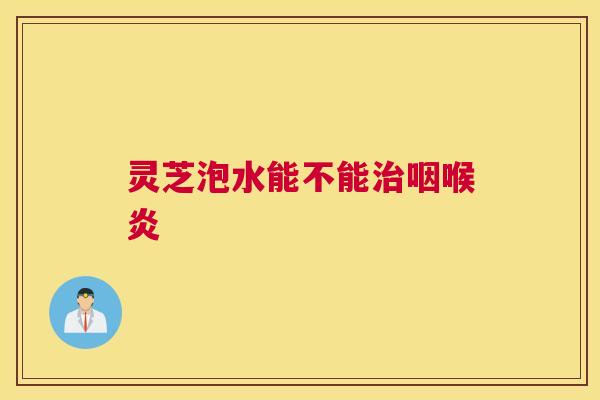 灵芝泡水能不能治咽喉炎 灵芝泡水能不能治咽喉炎