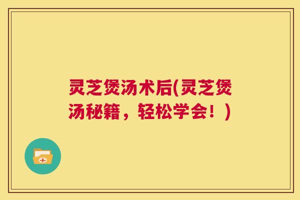 灵芝煲汤术后(灵芝煲汤秘籍，轻松学会！)