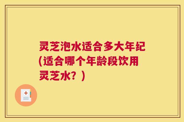 灵芝泡水适合多大年纪(适合哪个年龄段饮用灵芝水？)