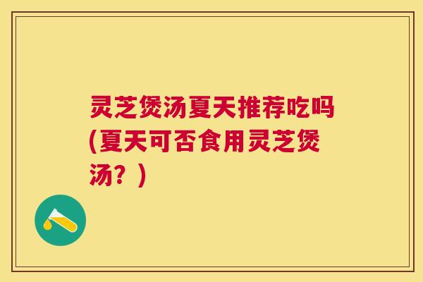 灵芝煲汤夏天推荐吃吗(夏天可否食用灵芝煲汤？)