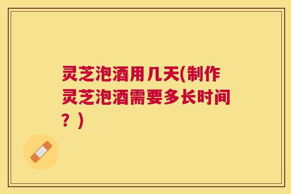 灵芝泡酒用几天(制作灵芝泡酒需要多长时间？)