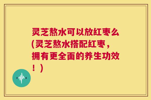 灵芝熬水可以放红枣么(灵芝熬水搭配红枣,拥有更全面的养生功效!) 灵芝熬水可以放红枣么(灵芝熬水搭配红枣,拥有更全面的养生功效!)