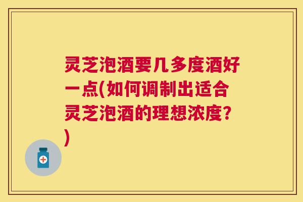 灵芝泡酒要几多度酒好一点(如何调制出适合灵芝泡酒的理想浓度?) 灵芝泡酒要几多度酒好一点(如何调制出适合灵芝泡酒的理想浓度?)
