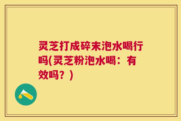 灵芝打成碎末泡水喝行吗(灵芝粉泡水喝:有效吗?) 灵芝打成碎末泡水喝行吗(灵芝粉泡水喝:有效吗?)