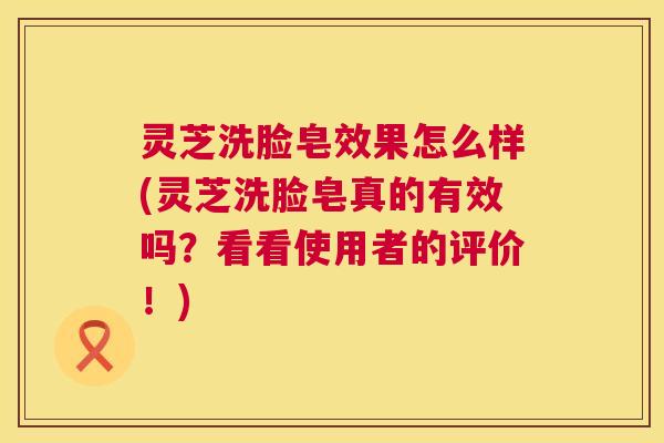 灵芝洗脸皂效果怎么样(灵芝洗脸皂真的有效吗？看看使用者的评价！)