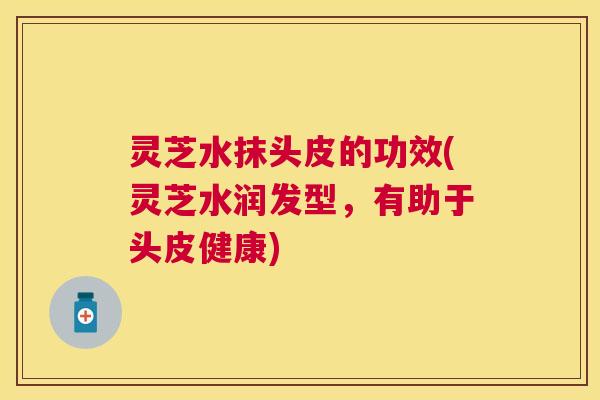 灵芝水抹头皮的功效(灵芝水润发型，有助于头皮健康)