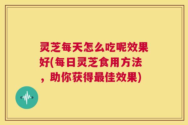 灵芝每天怎么吃呢效果好(每日灵芝食用方法，助你获得佳效果)