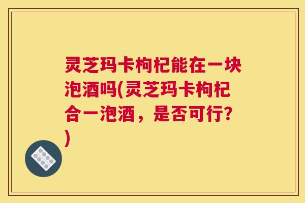 灵芝玛卡枸杞能在一块泡酒吗(灵芝玛卡枸杞合一泡酒,是否可行?) 灵芝玛卡枸杞能在一块泡酒吗(灵芝玛卡枸杞合一泡酒,是否可行?)