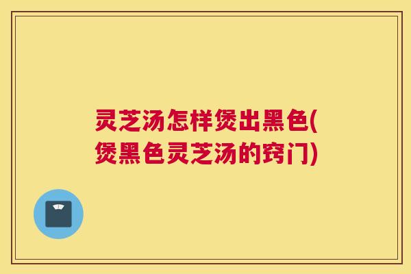 灵芝汤怎样煲出黑色(煲黑色灵芝汤的窍门) 灵芝汤怎样煲出黑色(煲黑色灵芝汤的窍门)