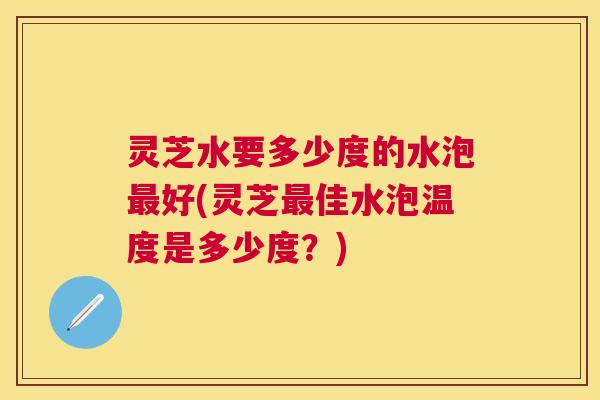 灵芝水要多少度的水泡好(灵芝佳水泡温度是多少度？)