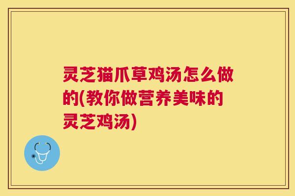 灵芝猫爪草鸡汤怎么做的(教你做营养美味的灵芝鸡汤)