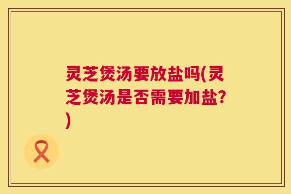 灵芝煲汤要放盐吗(灵芝煲汤是否需要加盐？)