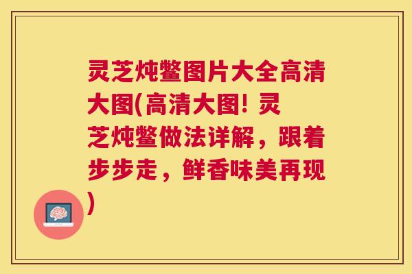 灵芝炖鳖图片大全高清大图(高清大图! 灵芝炖鳖做法详解，跟着步步走，鲜香味美再现)